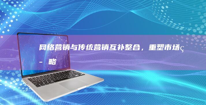 网络营销与传统营销：互补整合，重塑市场策略